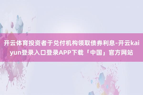 开云体育投资者于兑付机构领取债券利息-开云kaiyun登录入口登录APP下载「中国」官方网站