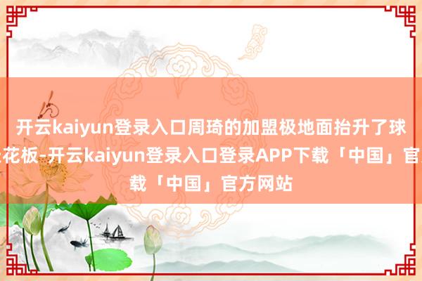 开云kaiyun登录入口周琦的加盟极地面抬升了球队的天花板-开云kaiyun登录入口登录APP下载「中国」官方网站