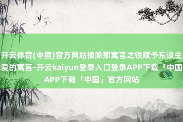 开云体育(中国)官方网站拔除那寓言之铁赋予东谈主类的红血真爱的寓言-开云kaiyun登录入口登录APP下载「中国」官方网站