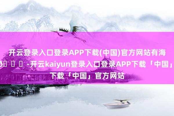 开云登录入口登录APP下载(中国)官方网站有海的雅瞻念🌊-开云kaiyun登录入口登录APP下载「中国」官方网站