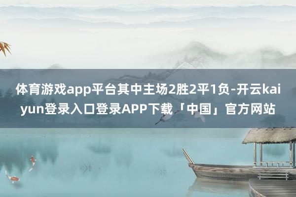 体育游戏app平台其中主场2胜2平1负-开云kaiyun登录入口登录APP下载「中国」官方网站