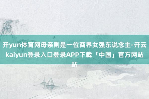 开yun体育网母亲则是一位商界女强东说念主-开云kaiyun登录入口登录APP下载「中国」官方网站