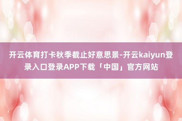 开云体育打卡秋季截止好意思景-开云kaiyun登录入口登录APP下载「中国」官方网站