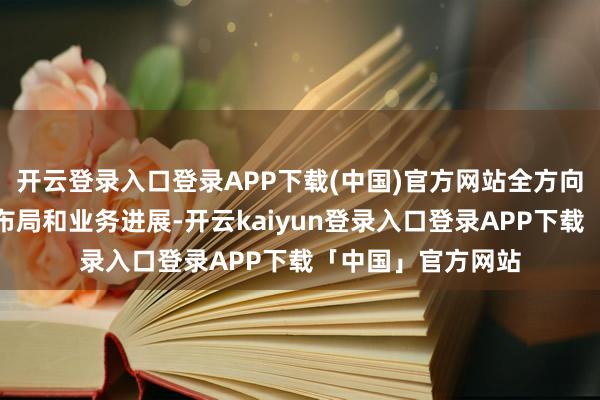 开云登录入口登录APP下载(中国)官方网站全方向呈现公司的大众布局和业务进展-开云kaiyun登录入口登录APP下载「中国」官方网站