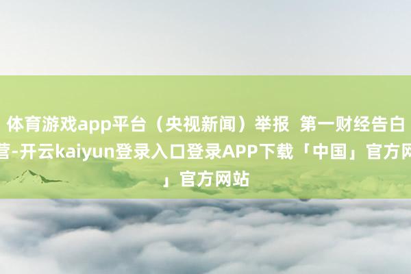 体育游戏app平台（央视新闻）举报  第一财经告白合营-开云kaiyun登录入口登录APP下载「中国」官方网站