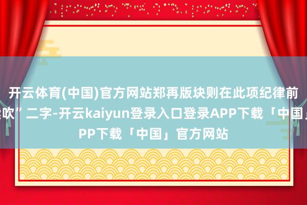 开云体育(中国)官方网站　　郑再版块则在此项纪律前添加“饱读吹”二字-开云kaiyun登录入口登录APP下载「中国」官方网站