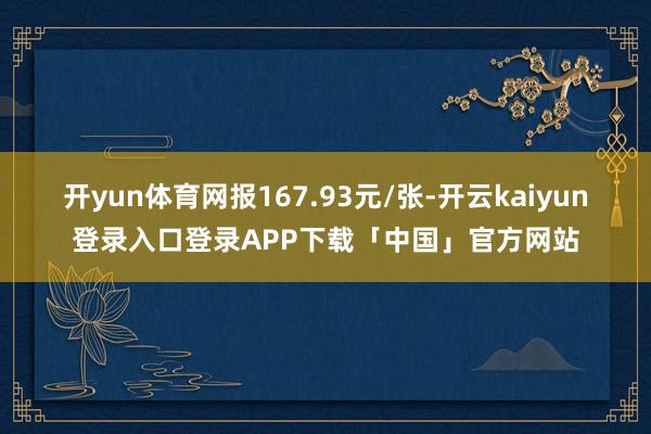 开yun体育网报167.93元/张-开云kaiyun登录入口登录APP下载「中国」官方网站