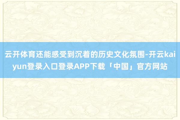 云开体育还能感受到沉着的历史文化氛围-开云kaiyun登录入口登录APP下载「中国」官方网站