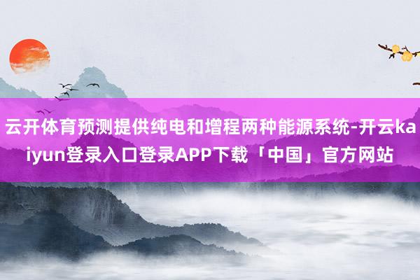 云开体育预测提供纯电和增程两种能源系统-开云kaiyun登录入口登录APP下载「中国」官方网站