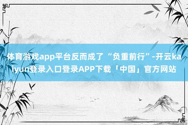 体育游戏app平台反而成了 “负重前行”-开云kaiyun登录入口登录APP下载「中国」官方网站