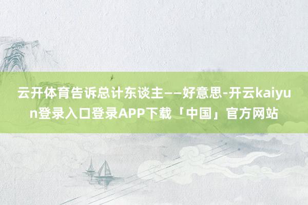 云开体育告诉总计东谈主——好意思-开云kaiyun登录入口登录APP下载「中国」官方网站