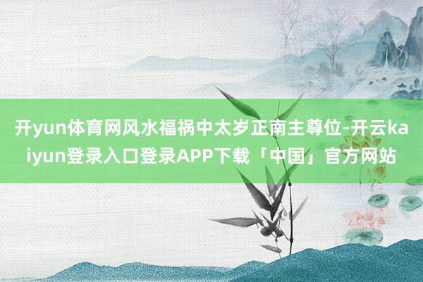 开yun体育网风水福祸中太岁正南主尊位-开云kaiyun登录入口登录APP下载「中国」官方网站