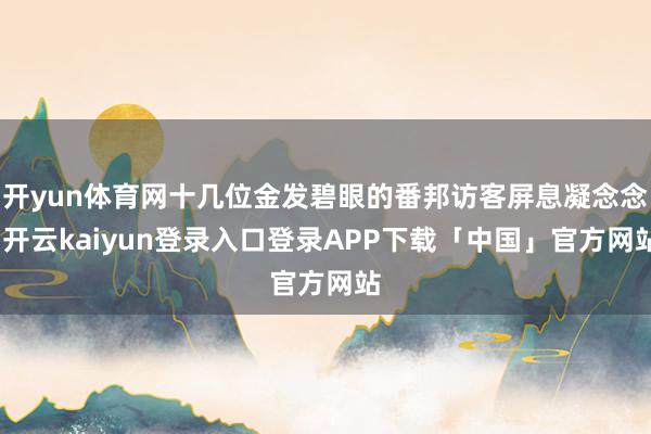 开yun体育网十几位金发碧眼的番邦访客屏息凝念念-开云kaiyun登录入口登录APP下载「中国」官方网站