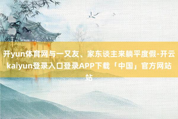 开yun体育网与一又友、家东谈主来躺平度假-开云kaiyun登录入口登录APP下载「中国」官方网站