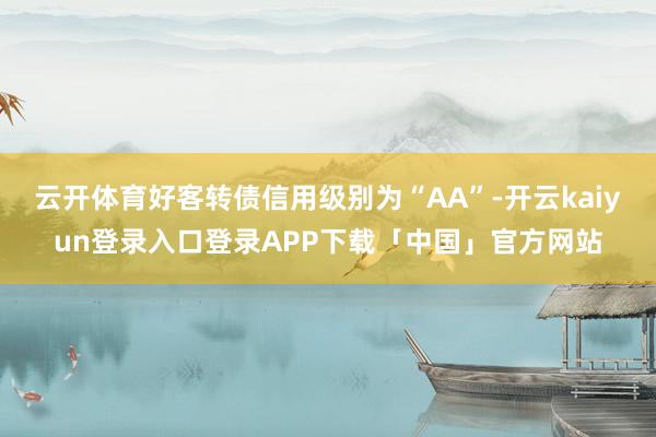 云开体育好客转债信用级别为“AA”-开云kaiyun登录入口登录APP下载「中国」官方网站