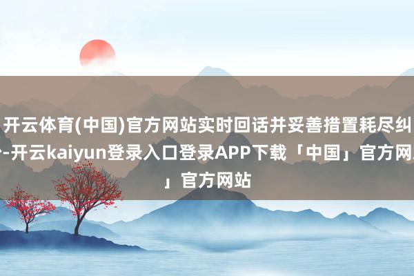 开云体育(中国)官方网站实时回话并妥善措置耗尽纠纷-开云kaiyun登录入口登录APP下载「中国」官方网站