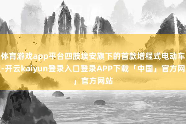体育游戏app平台四肢埃安旗下的首款增程式电动车型-开云kaiyun登录入口登录APP下载「中国」官方网站