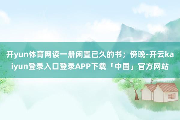 开yun体育网读一册闲置已久的书；傍晚-开云kaiyun登录入口登录APP下载「中国」官方网站
