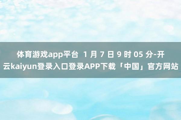 体育游戏app平台  1 月 7 日 9 时 05 分-开云kaiyun登录入口登录APP下载「中国」官方网站