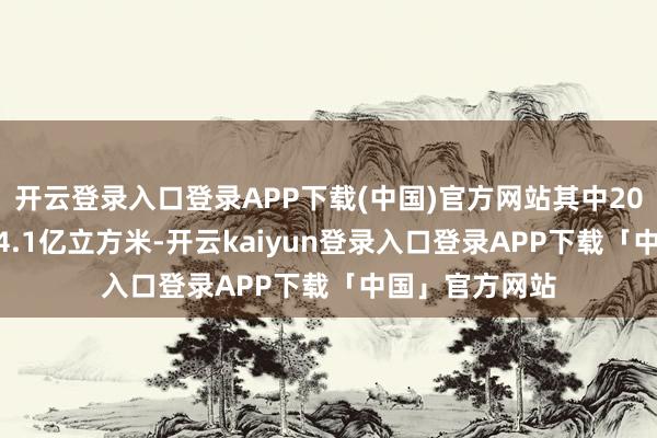 开云登录入口登录APP下载(中国)官方网站其中2025年不最先24.1亿立方米-开云kaiyun登录入口登录APP下载「中国」官方网站